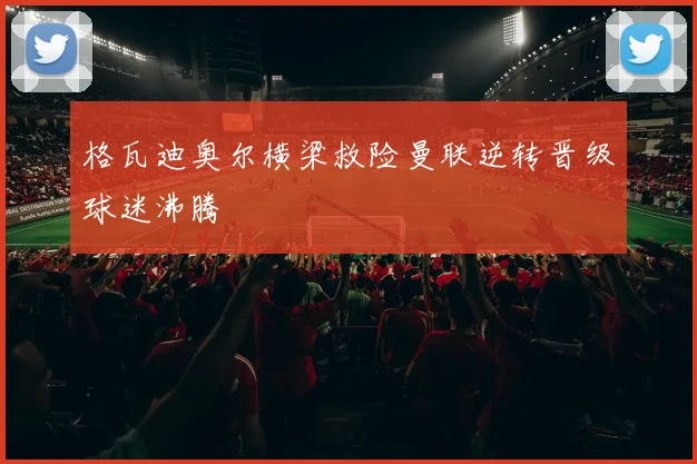 格瓦迪奥尔横梁救险曼联逆转晋级球迷沸腾