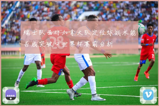 瑞士队面对加拿大队定位球战术能否成突破口世界杯赛前分析