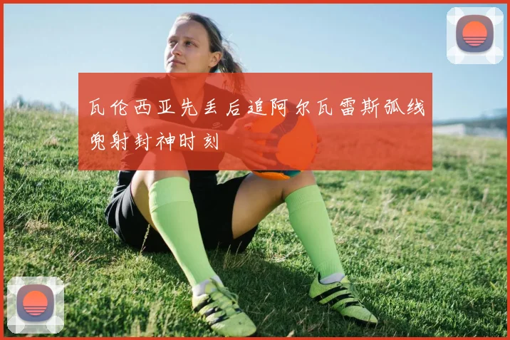 瓦伦西亚先丢后追阿尔瓦雷斯弧线兜射封神时刻