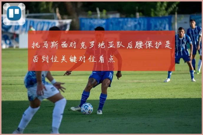 托马斯面对克罗地亚队后腰保护是否到位关键对位看点